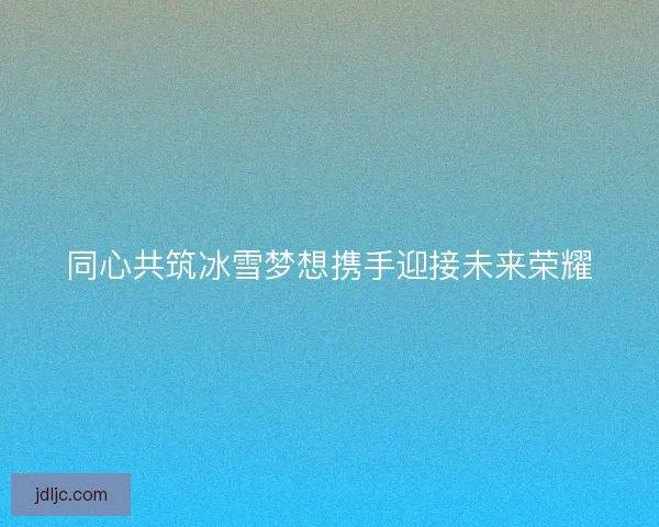 同心共筑冰雪梦想携手迎接未来荣耀