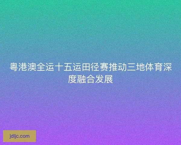 粤港澳全运十五运田径赛推动三地体育深度融合发展