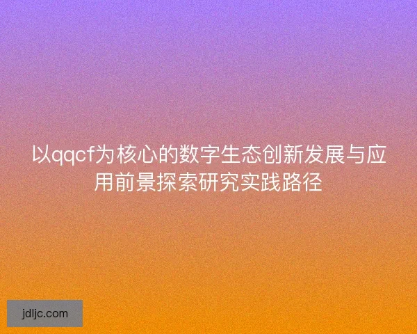 以qqcf为核心的数字生态创新发展与应用前景探索研究实践路径