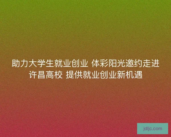 助力大学生就业创业 体彩阳光邀约走进许昌高校 提供就业创业新机遇