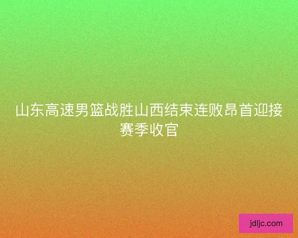 山东高速男篮战胜山西结束连败昂首迎接赛季收官