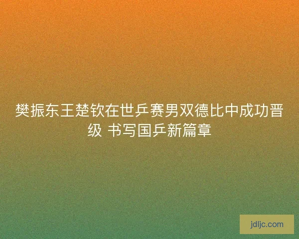 樊振东王楚钦在世乒赛男双德比中成功晋级 书写国乒新篇章 樊振东王楚钦在世乒赛男双德比中成功晋级 书写国乒新篇章