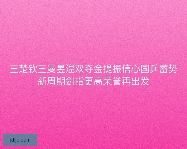 王楚钦王曼昱混双夺金提振信心国乒蓄势新周期剑指更高荣誉再出发 王楚钦王曼昱混双夺金提振信心国乒蓄势新周期剑指更高荣誉再出发