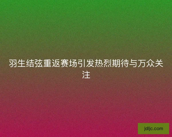 羽生结弦重返赛场引发热烈期待与万众关注
