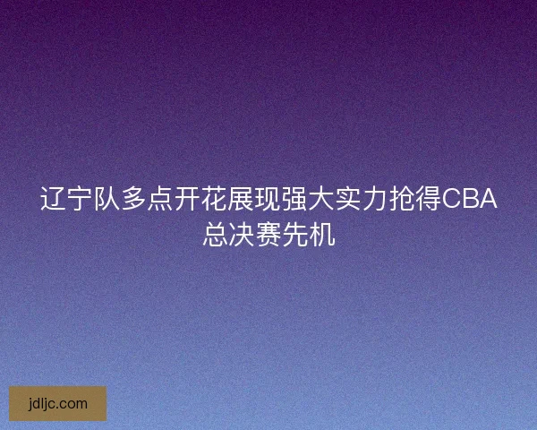 辽宁队多点开花展现强大实力抢得CBA总决赛先机 辽宁队多点开花展现强大实力抢得CBA总决赛先机