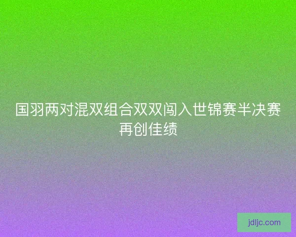 国羽两对混双组合双双闯入世锦赛半决赛再创佳绩 国羽两对混双组合双双闯入世锦赛半决赛再创佳绩