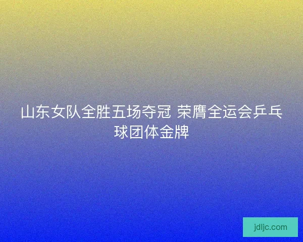 山东女队全胜五场夺冠 荣膺全运会乒乓球团体金牌
