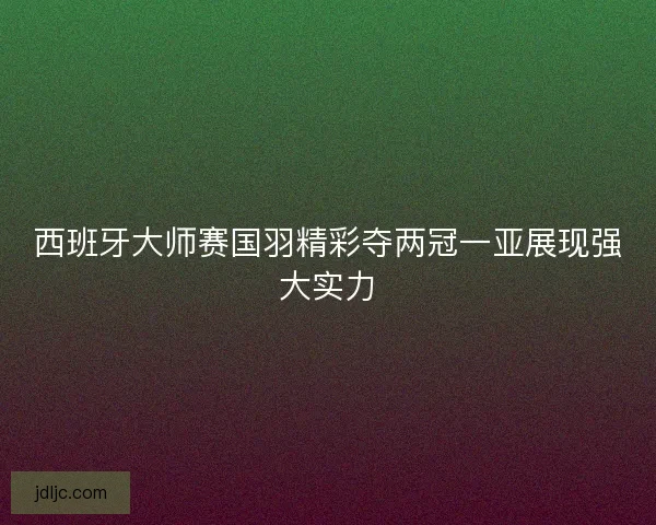 西班牙大师赛国羽精彩夺两冠一亚展现强大实力 西班牙大师赛国羽精彩夺两冠一亚展现强大实力