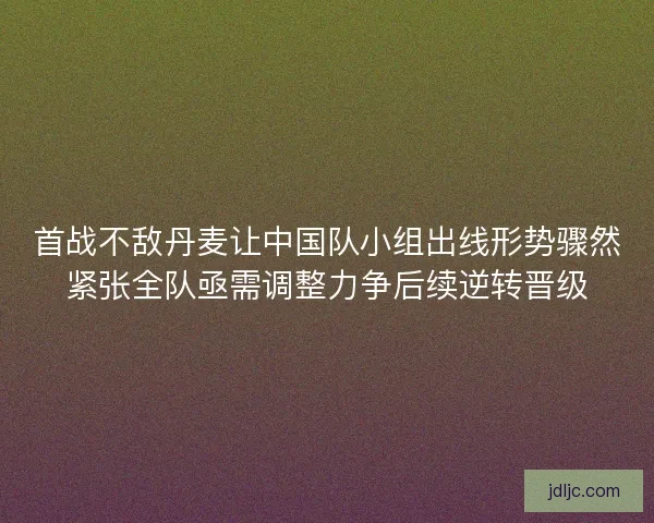 首战不敌丹麦让中国队小组出线形势骤然紧张全队亟需调整力争后续逆转晋级