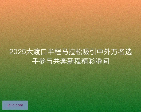 2025大渡口半程马拉松吸引中外万名选手参与共奔新程精彩瞬间