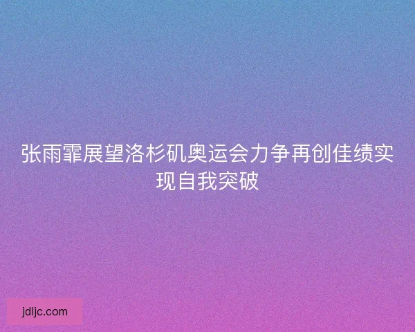 张雨霏展望洛杉矶奥运会力争再创佳绩实现自我突破 张雨霏展望洛杉矶奥运会力争再创佳绩实现自我突破