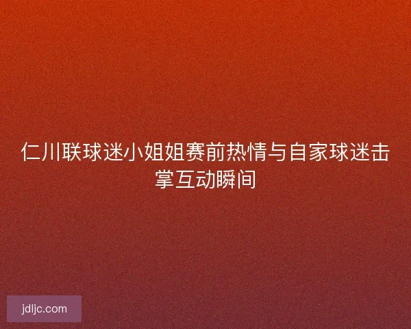 仁川联球迷小姐姐赛前热情与自家球迷击掌互动瞬间 仁川联球迷小姐姐赛前热情与自家球迷击掌互动瞬间