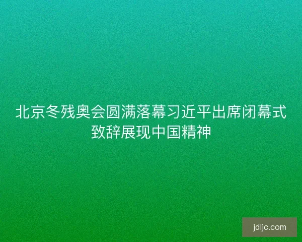 北京冬残奥会圆满落幕习近平出席闭幕式致辞展现中国精神 北京冬残奥会圆满落幕习近平出席闭幕式致辞展现中国精神