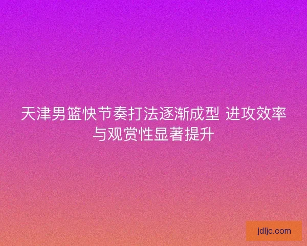 天津男篮快节奏打法逐渐成型 进攻效率与观赏性显著提升