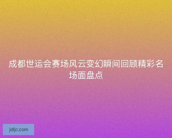 成都世运会赛场风云变幻瞬间回顾精彩名场面盘点