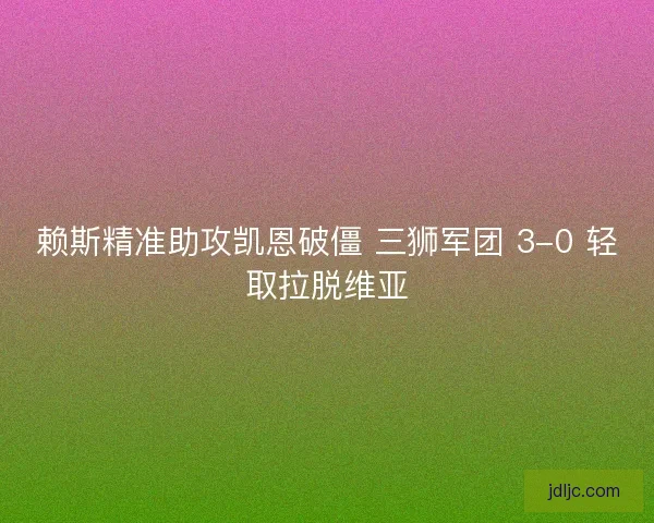 赖斯精准助攻凯恩破僵 三狮军团 3-0 轻取拉脱维亚