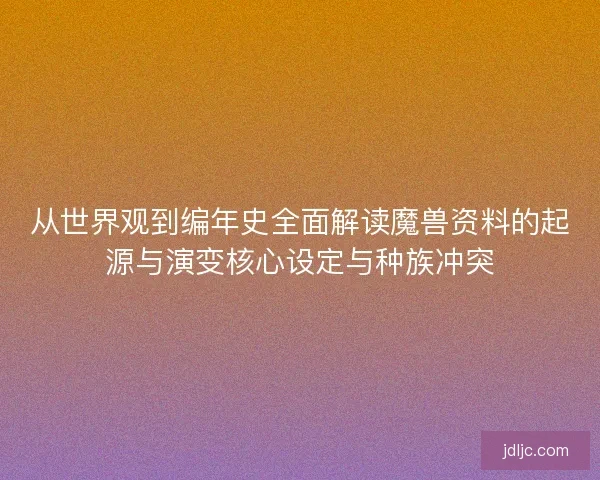 从世界观到编年史全面解读魔兽资料的起源与演变核心设定与种族冲突 从世界观到编年史全面解读魔兽资料的起源与演变核心设定与种族冲突