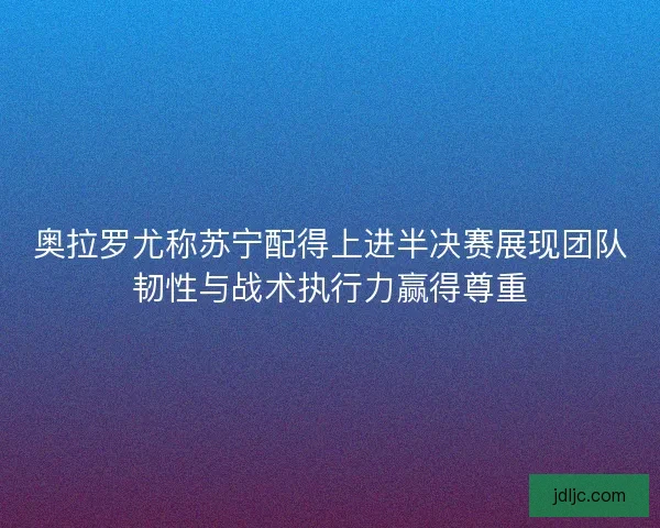 奥拉罗尤称苏宁配得上进半决赛展现团队韧性与战术执行力赢得尊重 奥拉罗尤称苏宁配得上进半决赛展现团队韧性与战术执行力赢得尊重