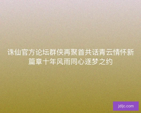 诛仙官方论坛群侠再聚首共话青云情怀新篇章十年风雨同心逐梦之约 诛仙官方论坛群侠再聚首共话青云情怀新篇章十年风雨同心逐梦之约