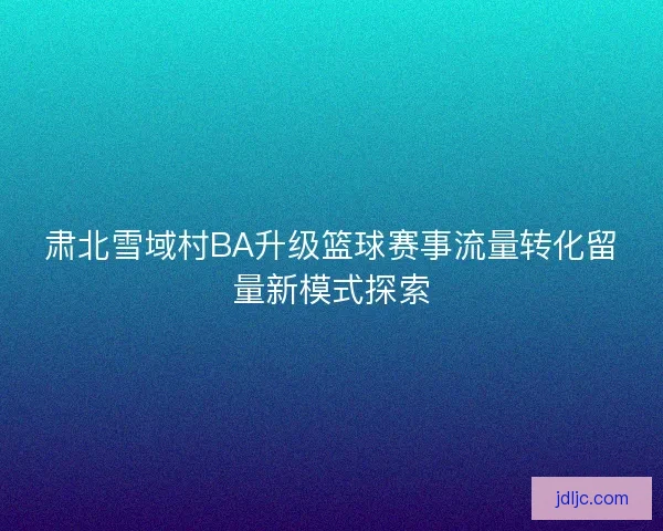 肃北雪域村BA升级篮球赛事流量转化留量新模式探索 肃北雪域村BA升级篮球赛事流量转化留量新模式探索