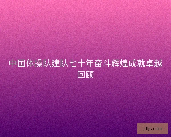 中国体操队建队七十年奋斗辉煌成就卓越回顾 中国体操队建队七十年奋斗辉煌成就卓越回顾
