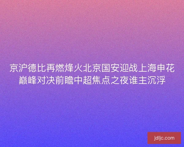 京沪德比再燃烽火北京国安迎战上海申花巅峰对决前瞻中超焦点之夜谁主沉浮 京沪德比再燃烽火北京国安迎战上海申花巅峰对决前瞻中超焦点之夜谁主沉浮